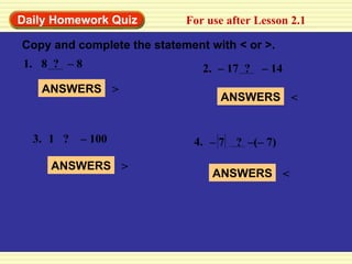 Daily Homework Quiz For use after Lesson 2.1 Copy and complete the statement with < or >. 1. 8  ?  – 8 2. –  17  ?  – 14 3. 1  ?  – 100 ANSWERS > ANSWERS < ANSWERS > 4. –  7  ?  –(– 7) ANSWERS < 