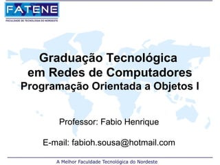 Graduação Tecnológica
 em Redes de Computadores
Programação Orientada a Objetos I


       Professor: Fabio Henrique

    E-mail: fabioh.sousa@hotmail.com
 