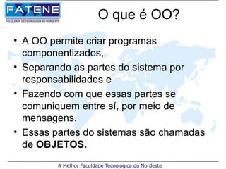 O que é OO?
• A OO permite criar programas
  componentizados,
• Separando as partes do sistema por
  responsabilidades e
• Fazendo com que essas partes se
  comuniquem entre sí, por meio de
  mensagens.
• Essas partes do sistemas são chamadas
  de OBJETOS.
 