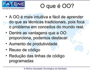 O que é OO?
• A OO é mais intuitiva e fácil de aprender
  do que as técnicas tradicionais, pois foca
  o problema em conceitos do mundo real.
• Dentre as vantagens que a OO
  proporciona, podemos destacar:
• Aumento de produtividade
• Reuso de código
• Redução das linhas de código
  programadas
 