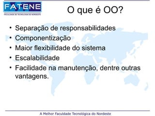 O que é OO?
•   Separação de responsabilidades
•   Componentização
•   Maior flexibilidade do sistema
•   Escalabilidade
•   Facilidade na manutenção, dentre outras
    vantagens.
 
