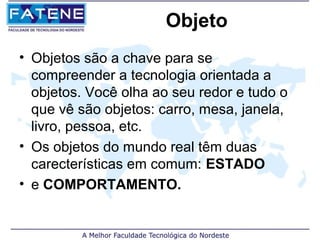 Objeto
• Objetos são a chave para se
  compreender a tecnologia orientada a
  objetos. Você olha ao seu redor e tudo o
  que vê são objetos: carro, mesa, janela,
  livro, pessoa, etc.
• Os objetos do mundo real têm duas
  carecterísticas em comum: ESTADO
• e COMPORTAMENTO.
 