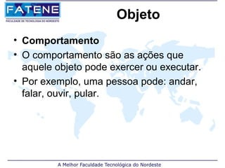 Objeto
• Comportamento
• O comportamento são as ações que
  aquele objeto pode exercer ou executar.
• Por exemplo, uma pessoa pode: andar,
  falar, ouvir, pular.
 