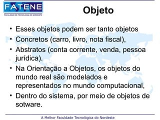 Objeto
• Esses objetos podem ser tanto objetos
• Concretos (carro, livro, nota fiscal),
• Abstratos (conta corrente, venda, pessoa
  jurídica).
• Na Orientação a Objetos, os objetos do
  mundo real são modelados e
  representados no mundo computacional,
• Dentro do sistema, por meio de objetos de
  sotware.
 