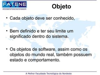 Objeto
• Cada objeto deve ser conhecido,

• Bem definido e ter seu limite um
  significado dentro do sistema.

• Os objetos de software, assim como os
  objetos do mundo real, também possuem
  estado e comportamento.
 
