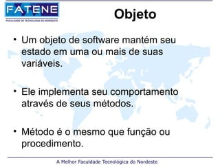 Objeto
• Um objeto de software mantém seu
  estado em uma ou mais de suas
  variáveis.

• Ele implementa seu comportamento
  através de seus métodos.

• Método é o mesmo que função ou
  procedimento.
 