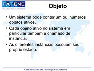 Objeto
• Um sistema pode conter um ou inúmeros
  objetos ativos.
• Cada objeto ativo no sistema em
  particular também é chamado de
  instância.
• As diferentes instâncias possuem seu
  próprio estado.
 