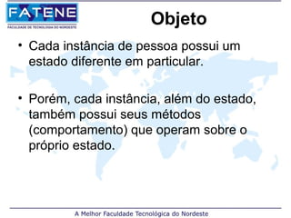 Objeto
• Cada instância de pessoa possui um
  estado diferente em particular.

• Porém, cada instância, além do estado,
  também possui seus métodos
  (comportamento) que operam sobre o
  próprio estado.
 