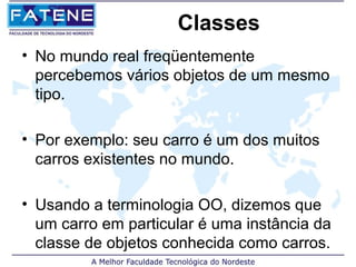 Classes
• No mundo real freqüentemente
  percebemos vários objetos de um mesmo
  tipo.

• Por exemplo: seu carro é um dos muitos
  carros existentes no mundo.

• Usando a terminologia OO, dizemos que
  um carro em particular é uma instância da
  classe de objetos conhecida como carros.
 