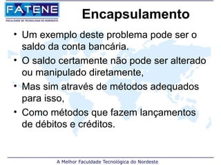 Encapsulamento
• Um exemplo deste problema pode ser o
  saldo da conta bancária.
• O saldo certamente não pode ser alterado
  ou manipulado diretamente,
• Mas sim através de métodos adequados
  para isso,
• Como métodos que fazem lançamentos
  de débitos e créditos.
 