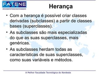Herança
• Com a herança é possível criar classes
  derivadas (subclasses) a partir de classes
  bases (superclasses).
• As subclasses são mais especializadas
  do que as suas superclasses, mais
  genéricas.
• As subclasses herdam todas as
  características de suas superclasses,
  como suas variáveis e métodos.
 
