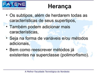 Herança
• Os subtipos, além de herdarem todas as
  características de seus supertipos,
• Também podem adicionar mais
  características,
• Seja na forma de variáveis e/ou métodos
  adicionais,
• Bem como reescrever métodos já
  existentes na superclasse (polimorfismo).
 