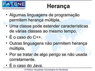 Herança
• Algumas linguagens de programação
  permitem herança múltipla,
• Uma classe pode estender características
  de várias classes ao mesmo tempo.
• É o caso do C++.
• Outras linguagens não permitem herança
  múltipla,
• Por se tratar de algo perigo se não usada
  corretamente.
• É o caso do Java.
 
