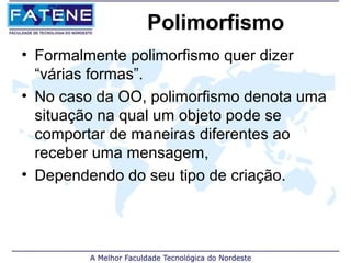 Polimorfismo
• Formalmente polimorfismo quer dizer
  “várias formas”.
• No caso da OO, polimorfismo denota uma
  situação na qual um objeto pode se
  comportar de maneiras diferentes ao
  receber uma mensagem,
• Dependendo do seu tipo de criação.
 
