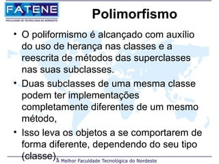 Polimorfismo
• O poliformismo é alcançado com auxílio
  do uso de herança nas classes e a
  reescrita de métodos das superclasses
  nas suas subclasses.
• Duas subclasses de uma mesma classe
  podem ter implementações
  completamente diferentes de um mesmo
  método,
• Isso leva os objetos a se comportarem de
  forma diferente, dependendo do seu tipo
  (classe).
 
