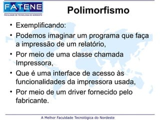 Polimorfismo
• Exemplificando:
• Podemos imaginar um programa que faça
  a impressão de um relatório,
• Por meio de uma classe chamada
  Impressora,
• Que é uma interface de acesso às
  funcionalidades da impressora usada,
• Por meio de um driver fornecido pelo
  fabricante.
 