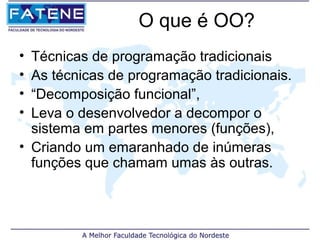 O que é OO?
• Técnicas de programação tradicionais
• As técnicas de programação tradicionais.
• “Decomposição funcional”,
• Leva o desenvolvedor a decompor o
  sistema em partes menores (funções),
• Criando um emaranhado de inúmeras
  funções que chamam umas às outras.
 