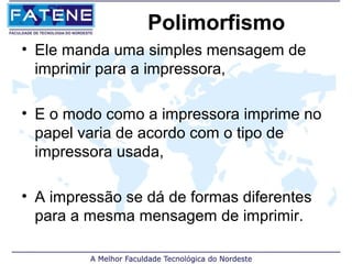 Polimorfismo
• Ele manda uma simples mensagem de
  imprimir para a impressora,

• E o modo como a impressora imprime no
  papel varia de acordo com o tipo de
  impressora usada,

• A impressão se dá de formas diferentes
  para a mesma mensagem de imprimir.
 
