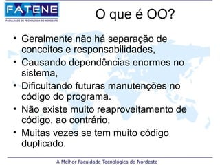 O que é OO?
• Geralmente não há separação de
  conceitos e responsabilidades,
• Causando dependências enormes no
  sistema,
• Dificultando futuras manutenções no
  código do programa.
• Não existe muito reaproveitamento de
  código, ao contrário,
• Muitas vezes se tem muito código
  duplicado.
 