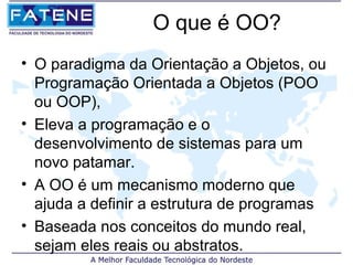 O que é OO?
• O paradigma da Orientação a Objetos, ou
  Programação Orientada a Objetos (POO
  ou OOP),
• Eleva a programação e o
  desenvolvimento de sistemas para um
  novo patamar.
• A OO é um mecanismo moderno que
  ajuda a definir a estrutura de programas
• Baseada nos conceitos do mundo real,
  sejam eles reais ou abstratos.
 