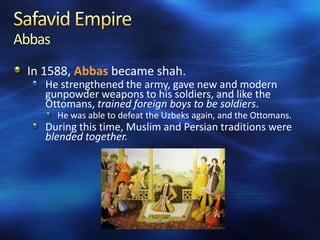 Abbas
In 1588, Abbas became shah.
He strengthened the army, gave new and modern
gunpowder weapons to his soldiers, and like the
Ottomans, trained foreign boys to be soldiers.
He was able to defeat the Uzbeks again, and the Ottomans.

During this time, Muslim and Persian traditions were
blended together.

 