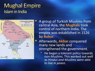 Islam in India
A group of Turkish Muslims from
central Asia, the Mughals took
control of northern India. The
empire was established in 1526
by Babur.
Afterwards, Akbar conquered
many new lands and
strengthened the government.
He began a tolerant policy towards
non-Muslims. This worked out well
as Hindus and Muslims were able
to live in peace.

 