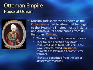 House of Osman
Muslim Turkish warriors known as the
Ottomans seized territory that belonged
to the Byzantine Empire, mostly in Syria
and Anatolia. Its name comes from its
first ruler: Osman.
The key to their expansion was its army.
They trained Christian boys from
conquered lands to be soldiers. These
slave soldiers, called Janissaries,
converted to Islam and became fierce
warriors.
They also benefitted from the use of
gunpowder weapons.

 