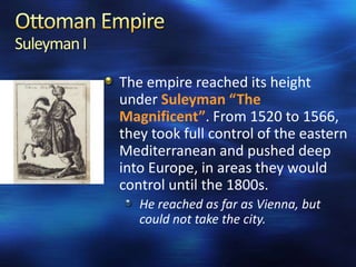 Suleyman I
The empire reached its height
under Suleyman “The
Magnificent”. From 1520 to 1566,
they took full control of the eastern
Mediterranean and pushed deep
into Europe, in areas they would
control until the 1800s.
He reached as far as Vienna, but
could not take the city.

 