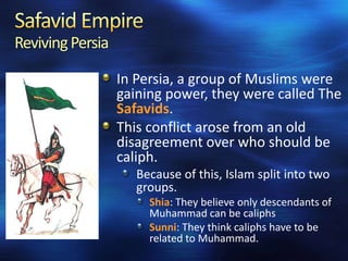 Reviving Persia
In Persia, a group of Muslims were
gaining power, they were called The
Safavids.
This conflict arose from an old
disagreement over who should be
caliph.
Because of this, Islam split into two
groups.
Shia: They believe only descendants of
Muhammad can be caliphs
Sunni: They think caliphs have to be
related to Muhammad.

 