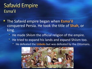 Esma’il
The Safavid empire began when Esma’il
conquered Persia. He took the title of Shah, or
king.
He made Shiism the official religion of the empire.
He tried to expand his lands and expand Shiism too.
He defeated the Uzbeks but was defeated by the Ottomans.

 