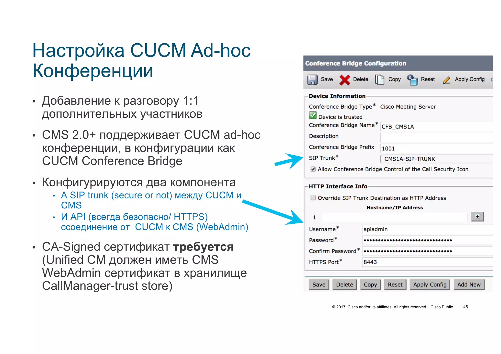 © 2017 Cisco and/or its affiliates. All rights reserved. Cisco Public 45
Настройка CUCM Ad-hoc
Конференции
• Добавление к разговору 1:1
дополнительных участников
• CMS 2.0+ поддерживает CUCM ad-hoc
конференции, в конфигурации как
CUCM Conference Bridge
• Конфигурируются два компонента
• A SIP trunk (secure or not) между CUCM и
CMS
• И API (всегда безопасно/ HTTPS)
cсоединение от CUCM к CMS (WebAdmin)
• CA-Signed сертификат требуется
(Unified CM должен иметь CMS
WebAdmin сертификат в хранилище
CallManager-trust store)
 