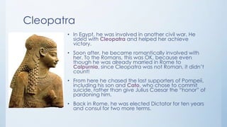 Cleopatra
• In Egypt, he was involved in another civil war. He
sided with Cleopatra and helped her achieve
victory.
• Soon after, he became romantically involved with
her. To the Romans, this was OK, because even
though he was already married in Rome to
Calpurnia, since Cleopatra was not Roman, it didn’t
count!
• From here he chased the last supporters of Pompeii,
including his son and Cato, who chose to commit
suicide, rather than give Julius Caesar the “honor” of
pardoning him.
• Back in Rome, he was elected Dictator for ten years
and consul for two more terms.

 