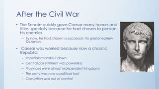 After the Civil War
• The Senate quickly gave Caesar many honors and
titles, specially because he had chosen to pardon
his enemies.
– By now, he had chosen a successor: his grandnephew
Octavian.

• Caesar was worried because now a chaotic
Republic:
– Imperialism broke it down
– Central government was powerless
– Provinces were almost independent kingdoms
– The army was now a political tool
– Corruption was out of control

 
