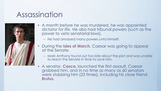 Assassination
• A month before he was murdered, he was appointed
dictator for life. He also had tribunal powers (such as the
power to veto senatorial laws).
– He had amassed many powers unto himself.

• During the Ides of March, Caesar was going to appear
at the Senate.
– Mark Anthony found out too late about the plot and was unable
to reach the Senate in time to save him.

• A senator, Casca, launched the first assault. Caesar
grabbed him, and in no time as many as 60 senators
were stabbing him (23 times), including his close friend
Brutus.

 