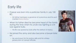 Early life
• Caesar was born into a patrician family in July 100
BC.
– His father had been a governor of a province and his aunt
married Gaius Marius.

• When his father died he became head of the family
during the time when his uncle was fighting a civil
war against Sulla.
– His life was spared by Sulla after the defeat of Marius.

• He joined the army and also became a lawyer later
on.
– He was known for his oratory skills and his ruthless
persecution of corrupt officials.

 