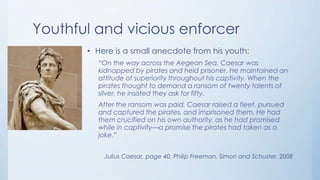 Youthful and vicious enforcer
• Here is a small anecdote from his youth:
“On the way across the Aegean Sea, Caesar was
kidnapped by pirates and held prisoner. He maintained an
attitude of superiority throughout his captivity. When the
pirates thought to demand a ransom of twenty talents of
silver, he insisted they ask for fifty.
After the ransom was paid, Caesar raised a fleet, pursued
and captured the pirates, and imprisoned them. He had
them crucified on his own authority, as he had promised
while in captivity—a promise the pirates had taken as a
joke.”
Julius Caesar, page 40, Philip Freeman, Simon and Schuster, 2008

 