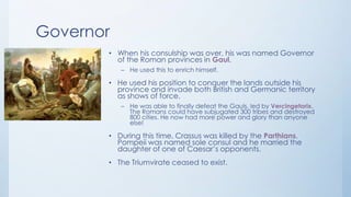 Governor
• When his consulship was over, his was named Governor
of the Roman provinces in Gaul.
– He used this to enrich himself.

• He used his position to conquer the lands outside his
province and invade both British and Germanic territory
as shows of force.
– He was able to finally defeat the Gauls, led by Vercingetorix.
The Romans could have subjugated 300 tribes and destroyed
800 cities. He now had more power and glory than anyone
else!

• During this time, Crassus was killed by the Parthians.
Pompeii was named sole consul and he married the
daughter of one of Caesar’s opponents.
• The Triumvirate ceased to exist.

 