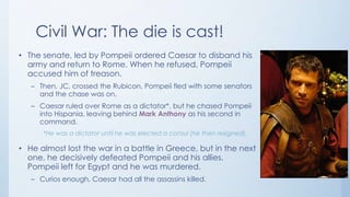 Civil War: The die is cast!
• The senate, led by Pompeii ordered Caesar to disband his
army and return to Rome. When he refused, Pompeii
accused him of treason.
– Then, JC, crossed the Rubicon, Pompeii fled with some senators
and the chase was on.
– Caesar ruled over Rome as a dictator*, but he chased Pompeii
into Hispania, leaving behind Mark Anthony as his second in
command.
*He was a dictator until he was elected a consul (he then resigned).

• He almost lost the war in a battle in Greece, but in the next
one, he decisively defeated Pompeii and his allies.
Pompeii left for Egypt and he was murdered.
– Curios enough, Caesar had all the assassins killed.

 