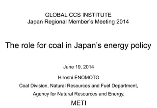 GLOBAL CCS INSTITUTE
Japan Regional Member’s Meeting 2014
The role for coal in Japan’s energy policy
June 19, 2014
Hiroshi ENOMOTO
Coal Division, Natural Resources and Fuel Department,
Agency for Natural Resources and Energy,
METI
 