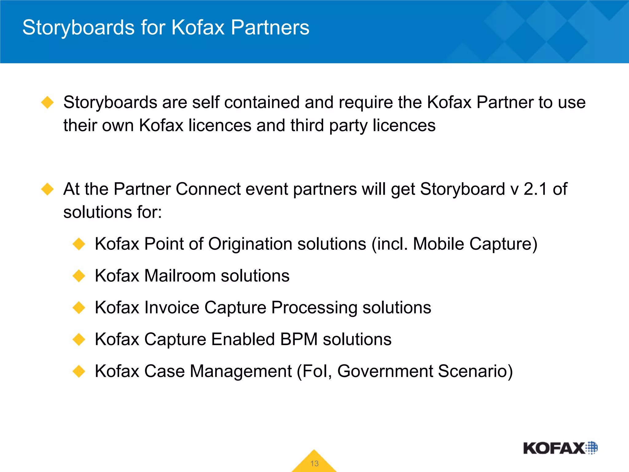 Storyboards for Kofax Partners


  Storyboards are self contained and require the Kofax Partner to use
    their own Kofax licences and third party licences


  At the Partner Connect event partners will get Storyboard v 2.1 of
    solutions for:
      Kofax Point of Origination solutions (incl. Mobile Capture)

      Kofax Mailroom solutions

      Kofax Invoice Capture Processing solutions

      Kofax Capture Enabled BPM solutions

      Kofax Case Management (FoI, Government Scenario)




                                    13
 