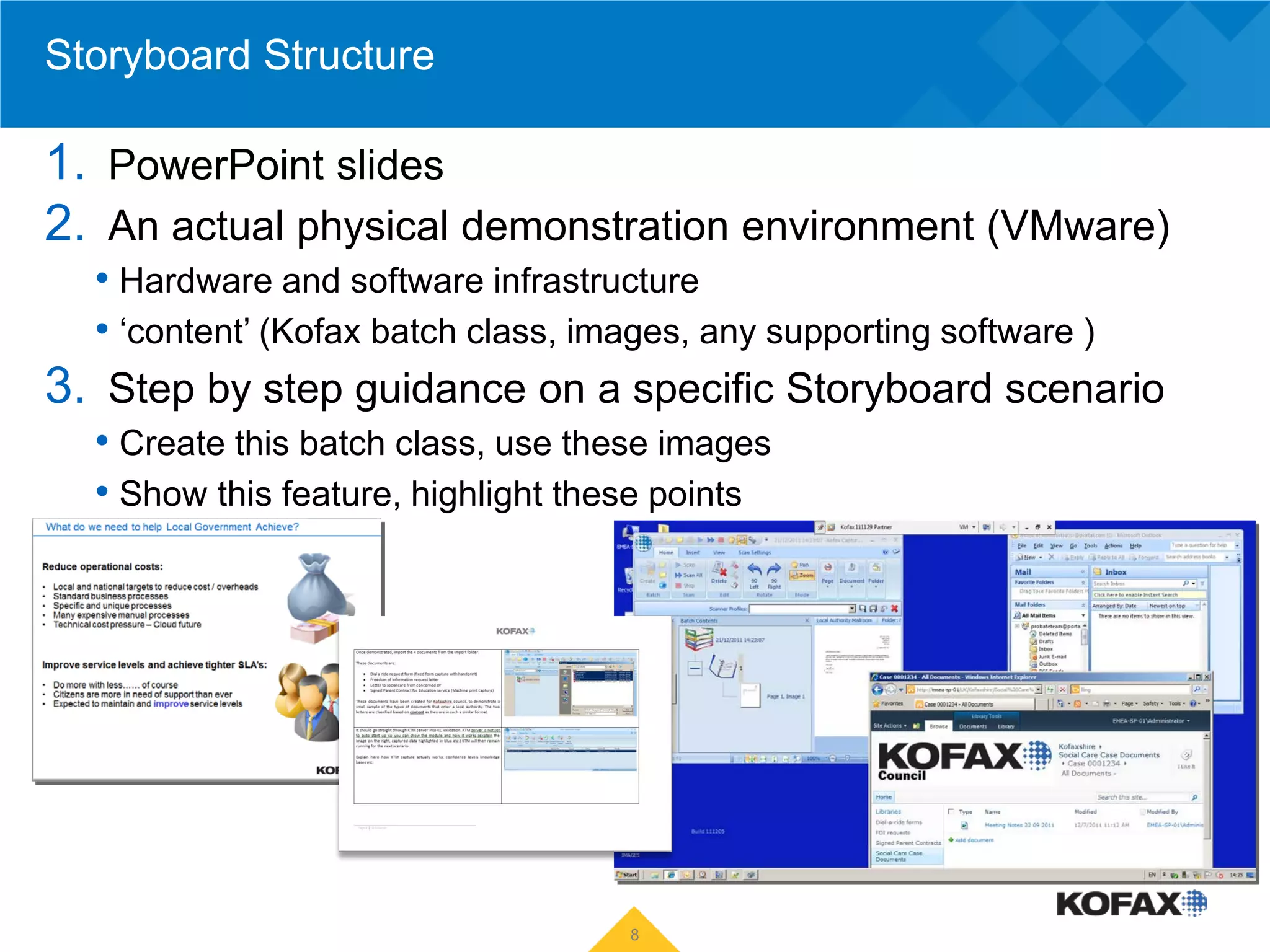 Storyboard Structure

1. PowerPoint slides
2. An actual physical demonstration environment (VMware)
  • Hardware and software infrastructure
  • ‘content’ (Kofax batch class, images, any supporting software )
3. Step by step guidance on a specific Storyboard scenario
  • Create this batch class, use these images
  • Show this feature, highlight these points




                                   8
 