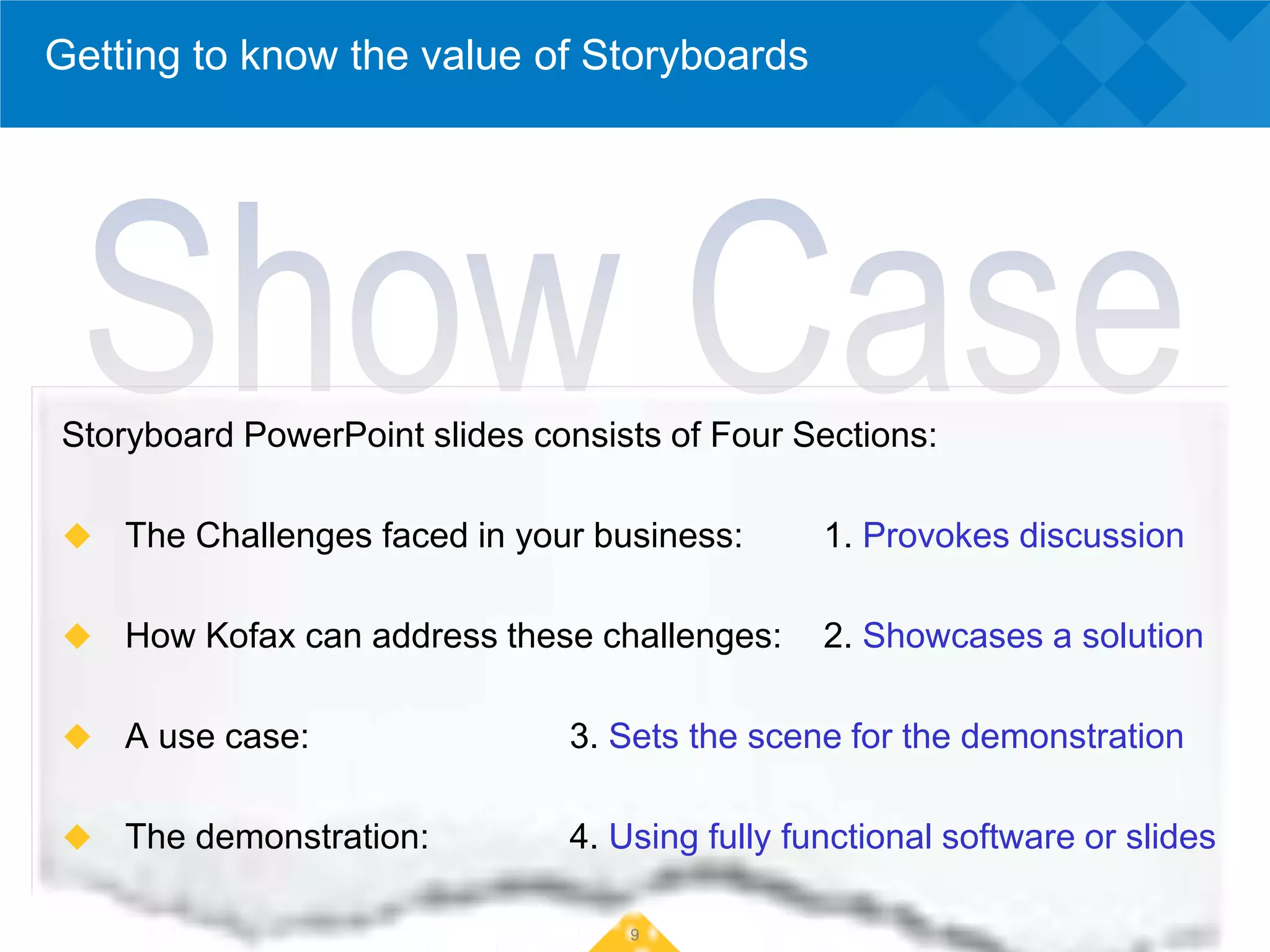 Getting to know the value of Storyboards




Storyboard PowerPoint slides consists of Four Sections:

   The Challenges faced in your business:      1. Provokes discussion

   How Kofax can address these challenges:     2. Showcases a solution

   A use case:                3. Sets the scene for the demonstration

   The demonstration:         4. Using fully functional software or slides

                                   9
 