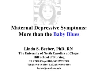 Maternal Depressive Symptoms:
  More than the Baby Blues

     Linda S. Beeber, PhD, RN
  The University of North Carolina at Chapel
           Hill School of Nursing
         CB # 7460 Chapel Hill, NC 27599-7460
        Tel: (919) 843-2386 FAX: (919) 966-0894
                 beeber@email.unc.edu
 