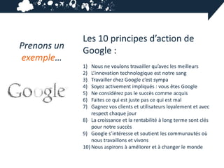 Les 10 principes d’action de
Prenons un   Google :
exemple…
             1)  Nous ne voulons travailler qu’avec les meilleurs
             2)  L’innovation technologique est notre sang
             3)  Travailler chez Google c’est sympa
             4)  Soyez activement impliqués : vous êtes Google
             5)  Ne considérez pas le succès comme acquis
             6)  Faites ce qui est juste pas ce qui est mal
             7)  Gagnez vos clients et utilisateurs loyalement et avec
                 respect chaque jour
             8) La croissance et la rentabilité à long terme sont clés
                 pour notre succès
             9) Google s’intéresse et soutient les communautés où
                 nous travaillons et vivons
             10) Nous aspirons à améliorer et à changer le monde
 