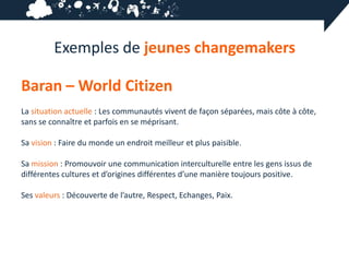 Exemples de jeunes changemakers

Baran – World Citizen
La situation actuelle : Les communautés vivent de façon séparées, mais côte à côte,
sans se connaître et parfois en se méprisant.

Sa vision : Faire du monde un endroit meilleur et plus paisible.

Sa mission : Promouvoir une communication interculturelle entre les gens issus de
différentes cultures et d’origines différentes d’une manière toujours positive.

Ses valeurs : Découverte de l’autre, Respect, Echanges, Paix.
 