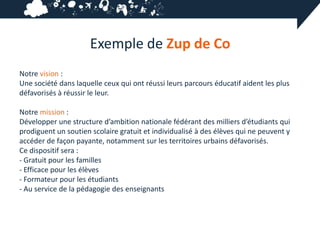 Exemple de Zup de Co
Notre vision :
Une société dans laquelle ceux qui ont réussi leurs parcours éducatif aident les plus
défavorisés à réussir le leur.

Notre mission :
Développer une structure d’ambition nationale fédérant des milliers d’étudiants qui
prodiguent un soutien scolaire gratuit et individualisé à des élèves qui ne peuvent y
accéder de façon payante, notamment sur les territoires urbains défavorisés.
Ce dispositif sera :
- Gratuit pour les familles
- Efficace pour les élèves
- Formateur pour les étudiants
- Au service de la pédagogie des enseignants
 