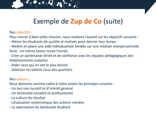 Exemple de Zup de Co (suite)
Nos objectifs :
Pour mener à bien cette mission, nous mettons l’accent sur les objectifs suivants :
- Attirer les étudiants de qualité et motivés pour donner leur temps
- Mettre en place une aide individualisée fondée sur une relation interpersonnelle
forte : un même tuteur toute l’année
- Crée un partenariat étroit et de confiance avec les équipes pédagogiques des
établissements scolaires
- Aider ceux qui en ont le plus besoin
- Valoriser les talents issus des quartiers

Nos valeurs :
Nous donnons comme cadre à notre action les principes suivants :
- Un but non lucratif et d’intérêt général
- Un bénévolat encadré et professionnel
- La culture du résultat
- L’évaluation systématique des actions menées
- La valorisation du bénévolat étudiant
 