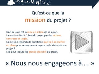 Qu’est-ce que la
                mission du projet ?
Une mission est la mise en action de sa vision.
La mission décrit l’objet du projet par des actions
concrètes et larges.
La mission répond à la question : que va-t-on mettre
en place pour répondre aux enjeux de la vision de son
projet ?
Elle peut inclure les grands objectifs du projet.



« Nous nous engageons à…. »
 