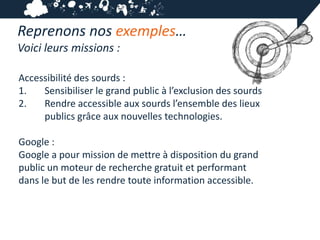 Reprenons nos exemples…
Voici leurs missions :

Accessibilité des sourds :
1.   Sensibiliser le grand public à l’exclusion des sourds
2.   Rendre accessible aux sourds l’ensemble des lieux
     publics grâce aux nouvelles technologies.

Google :
Google a pour mission de mettre à disposition du grand
public un moteur de recherche gratuit et performant
dans le but de les rendre toute information accessible.
 