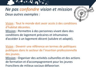 Ne pas confondre vision et mission
Deux autres exemples :

Vision : Tout le monde doit avoir accès à des conditions
d’habitat décentes.
Mission : Permettre à des personnes vivant dans des
conditions de logement précaires et inhumaines
d’accéder à un logement décent (salubre et adapté).

Vision : Devenir une référence en termes de politiques
publiques dans le secteur de l’insertion professionnelle
des jeunes.
Mission : Organiser des activités culturelles et des actions
de formation et d’accompagnement pour les jeunes
Franciliens de milieux sociaux défavoriser.
 